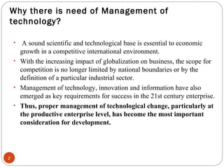Why there is need of Management of 
technology? 
2 
• A sound scientific and technological base is essential to economic 
growth in a competitive international environment. 
• With the increasing impact of globalization on business, the scope for 
competition is no longer limited by national boundaries or by the 
definition of a particular industrial sector. 
• Management of technology, innovation and information have also 
emerged as key requirements for success in the 21st century enterprise. 
• Thus, proper management of technological change, particularly at 
the productive enterprise level, has become the most important 
consideration for development. 
 