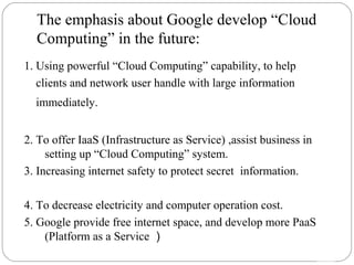 The emphasis about Google develop “Cloud 
Computing” in the future: 
20 
1. Using powerful “Cloud Computing” capability, to help 
clients and network user handle with large information 
immediately. 
2. To offer IaaS (Infrastructure as Service) ,assist business in 
setting up “Cloud Computing” system. 
3. Increasing internet safety to protect secret information. 
4. To decrease electricity and computer operation cost. 
5. Google provide free internet space, and develop more PaaS 
(Platform as a Service） 
 