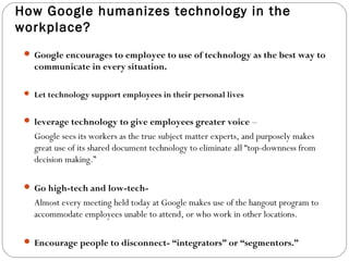 How Google humanizes technology in the 
workplace? 
 Google encourages to employee to use of technology as the best way to 
communicate in every situation. 
 Let technology support employees in their personal lives 
 leverage technology to give employees greater voice – 
Google sees its workers as the true subject matter experts, and purposely makes 
great use of its shared document technology to eliminate all “top-downness from 
decision making.” 
 Go high-tech and low-tech- 
Almost every meeting held today at Google makes use of the hangout program to 
accommodate employees unable to attend, or who work in other locations. 
 Encourage people to disconnect- “integrators” or “segmentors.” 
 
