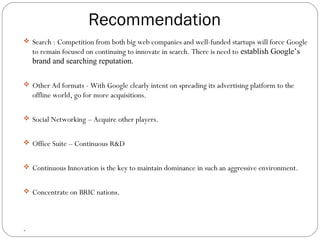  Search : Competition from both big web companies and well-funded startups will force Google 
to remain focused on continuing to innovate in search. There is need to establish Google’s 
brand and searching reputation. 
 Other Ad formats - With Google clearly intent on spreading its advertising platform to the 
offline world, go for more acquisitions. 
 Social Networking – Acquire other players. 
 Office Suite – Continuous R&D 
 Continuous Innovation is the key to maintain dominance in such an aggressive environment. 
 Concentrate on BRIC nations. 
. 
Recommendation 
 