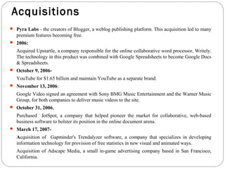Acquisitions 
 Pyra Labs - the creators of Blogger, a weblog publishing platform. This acquisition led to many 
premium features becoming free. 
 2006: 
Acquired Upstartle, a company responsible for the online collaborative word processor, Writely. 
The technology in this product was combined with Google Spreadsheets to become Google Docs 
& Spreadsheets. 
 October 9, 2006- 
YouTube for $1.65 billion and maintain YouTube as a separate brand. 
 November 13, 2006: 
Google Video signed an agreement with Sony BMG Music Entertainment and the Warner Music 
Group, for both companies to deliver music videos to the site. 
 October 31, 2006, 
Purchased JotSpot, a company that helped pioneer the market for collaborative, web-based 
business software to bolster its position in the online document arena. 
 March 17, 2007- 
Acquisition of Gapminder's Trendalyzer software, a company that specializes in developing 
information technology for provision of free statistics in new visual and animated ways. 
Acquisition of Adscape Media, a small in-game advertising company based in San Francisco, 
California. 
 