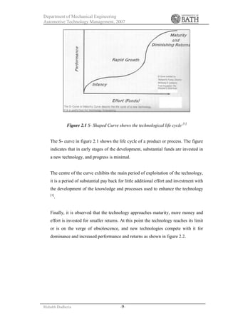 Department of Mechanical Engineering
Automotive Technology Management, 2007
Rishabh Dudheria -9-
Figure 2.1 S- Shaped Curve shows the technological life cycle [1]
The S- curve in figure 2.1 shows the life cycle of a product or process. The figure
indicates that in early stages of the development, substantial funds are invested in
a new technology, and progress is minimal.
The centre of the curve exhibits the main period of exploitation of the technology,
it is a period of substantial pay back for little additional effort and investment with
the development of the knowledge and processes used to enhance the technology
[1]
.
Finally, it is observed that the technology approaches maturity, more money and
effort is invested for smaller returns. At this point the technology reaches its limit
or is on the verge of obsolescence, and new technologies compete with it for
dominance and increased performance and returns as shown in figure 2.2.
 