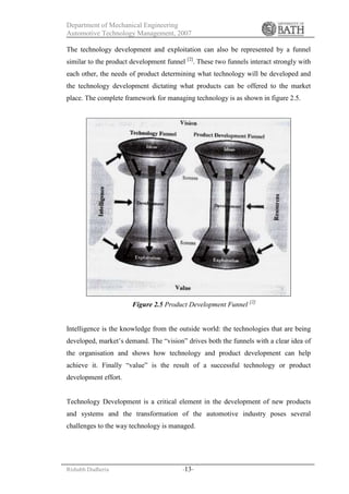 Department of Mechanical Engineering
Automotive Technology Management, 2007
Rishabh Dudheria -13-
The technology development and exploitation can also be represented by a funnel
similar to the product development funnel [2]
. These two funnels interact strongly with
each other, the needs of product determining what technology will be developed and
the technology development dictating what products can be offered to the market
place. The complete framework for managing technology is as shown in figure 2.5.
Figure 2.5 Product Development Funnel [2]
Intelligence is the knowledge from the outside world: the technologies that are being
developed, market’s demand. The “vision” drives both the funnels with a clear idea of
the organisation and shows how technology and product development can help
achieve it. Finally “value” is the result of a successful technology or product
development effort.
Technology Development is a critical element in the development of new products
and systems and the transformation of the automotive industry poses several
challenges to the way technology is managed.
 