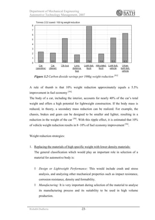Department of Mechanical Engineering
Automotive Technology Management, 2007
Rishabh Dudheria -23-
Figure 3.2 Carbon dioxide savings per 100kg weight reduction [63]
A rule of thumb is that 10% weight reduction approximately equals a 5.5%
improvement in fuel economy [56].
The body of a car, including the interior, accounts for nearly 40% of the car’s total
weight and offers a high potential for lightweight construction. If the body mass is
reduced, in theory, a secondary mass reduction can be realized. For example, the
chassis, brakes and gears can be designed to be smaller and lighter, resulting in a
reduction in the weight of the car [50]
. With this ripple effect, it is estimated that 10%
of vehicle weight reduction results in 8–10% of fuel economy improvement [56]
.
Weight reduction strategies:
1. Replacing the materials of high specific weight with lower density materials:
The general classification which would play an important role in selection of a
material for automotive body is:
 Design or Lightweight Performance: This would include crash and stress
analysis, and analyzing other mechanical properties such as impact resistance,
corrosion resistance, density and formability.
 Manufacturing: It is very important during selection of the material to analyse
its manufacturing process and its suitability to be used in high volume
production.
 