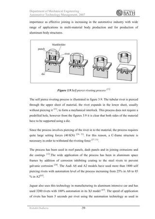 Department of Mechanical Engineering
Automotive Technology Management, 2007
Rishabh Dudheria -39-
importance as effective joining is increasing in the automotive industry with wide
range of applications in multi-material body production and for production of
aluminum body structures.
Figure 3.9 Self pierce riveting process [27]
The self pierce riveting process is illustrated in figure 3.9. The tubular rivet is pierced
through the upper sheet of material, the rivet expands in the lower sheet, usually
without piercing it [21]
, to form a mechanical interlock. This process does not require a
predrilled hole, however from the figures 3.9 it is clear that both sides of the material
have to be supported using a die.
Since the process involves piercing of the rivet in to the material, the process requires
quite large setting forces (40 KN) [24, 21]
. For this reason, a C-frame structure is
necessary in order to withstand the riveting force [27, 21]
.
The process has been used in roof panels, dash panels and in joining extrusions and
die castings [12]
.The wide application of the process has been in aluminum space
frames by addition of corrosion inhibiting coating to the steel rivets to prevent
galvanic corrosion [24]
. The Audi A8 and A2 models have used more than 1800 self
piercing rivets with automation level of the process increasing from 25% in A8 to 85
% in A2[65]
.
Jaguar also uses this technology in manufacturing its aluminum intensive car and has
used 3200 rivets with 100% automation in its XJ model [67]
. The speed of application
of rivets has been 5 seconds per rivet using the automation technology as used in
 