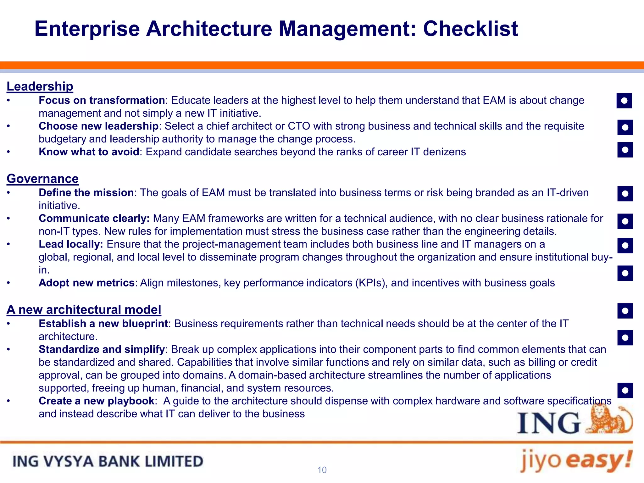 Enterprise Architecture Management: Checklist


                                                                                                                                   ◘
Leadership
•    Focus on transformation: Educate leaders at the highest level to help them understand that EAM is about change

                                                                                                                                   ◘
     management and not simply a new IT initiative.
•    Choose new leadership: Select a chief architect or CTO with strong business and technical skills and the requisite

•
     budgetary and leadership authority to manage the change process.
     Know what to avoid: Expand candidate searches beyond the ranks of career IT denizens                                          ◘
                                                                                                                                   ◘
Governance
•    Define the mission: The goals of EAM must be translated into business terms or risk being branded as an IT-driven


                                                                                                                                   ◘
     initiative.
•    Communicate clearly: Many EAM frameworks are written for a technical audience, with no clear business rationale for

                                                                                                                                   ◘
     non-IT types. New rules for implementation must stress the business case rather than the engineering details.
•    Lead locally: Ensure that the project-management team includes both business line and IT managers on a


                                                                                                                                   ◘
     global, regional, and local level to disseminate program changes throughout the organization and ensure institutional buy-
     in.
•    Adopt new metrics: Align milestones, key performance indicators (KPIs), and incentives with business goals

A new architectural model                                                                                                          ◘
                                                                                                                                   ◘
•    Establish a new blueprint: Business requirements rather than technical needs should be at the center of the IT
     architecture.
•    Standardize and simplify: Break up complex applications into their component parts to find common elements that can
     be standardized and shared. Capabilities that involve similar functions and rely on similar data, such as billing or credit


                                                                                                                                   ◘
     approval, can be grouped into domains. A domain-based architecture streamlines the number of applications
     supported, freeing up human, financial, and system resources.
•    Create a new playbook: A guide to the architecture should dispense with complex hardware and software specifications
     and instead describe what IT can deliver to the business




                                                                10
 