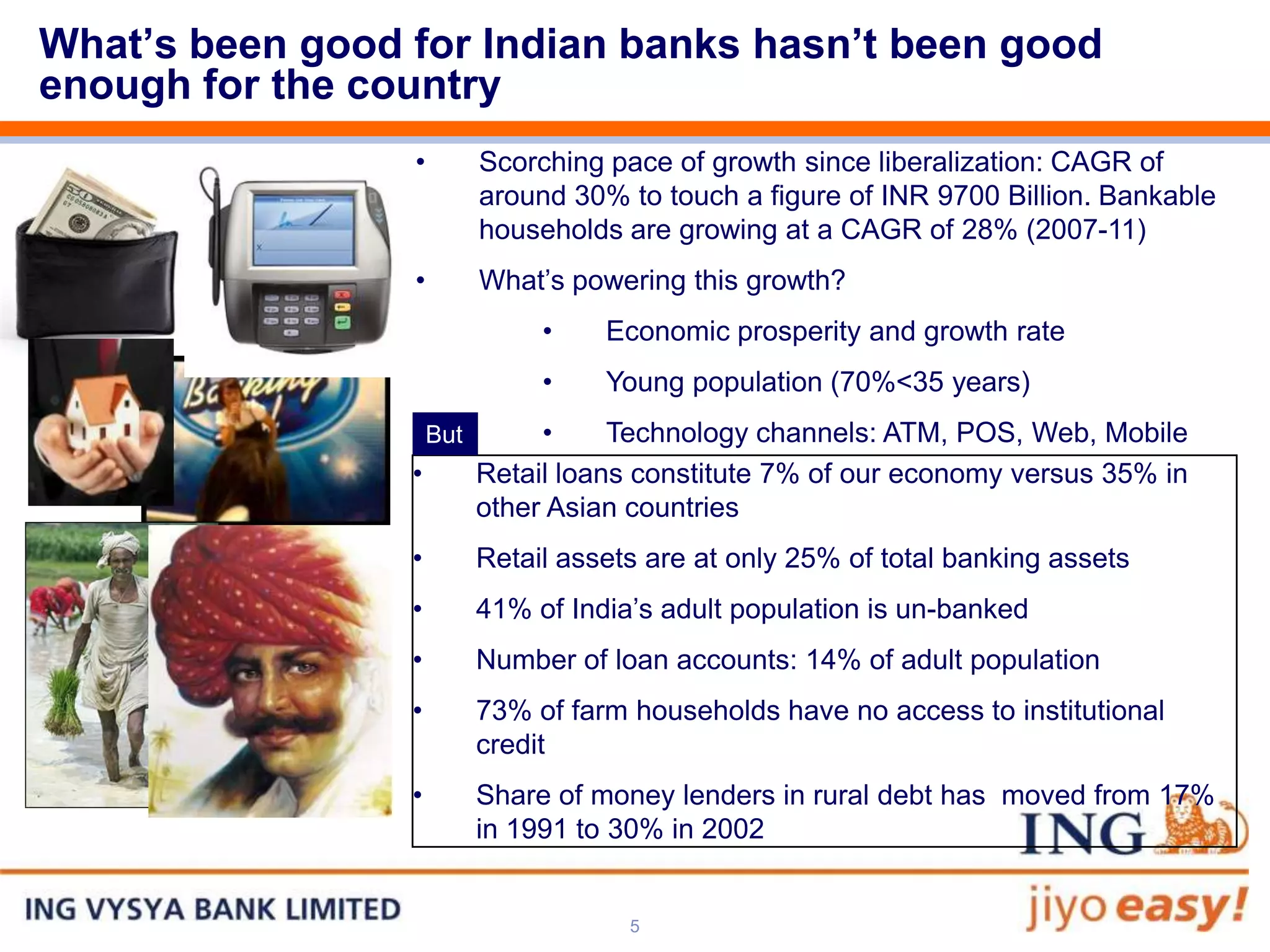What’s been good for Indian banks hasn’t been good
enough for the country
                 •         Scorching pace of growth since liberalization: CAGR of
                           around 30% to touch a figure of INR 9700 Billion. Bankable
                           households are growing at a CAGR of 28% (2007-11)
                 •         What’s powering this growth?
                                •    Economic prosperity and growth rate
                                •    Young population (70%<35 years)
                     But        •     Technology channels: ATM, POS, Web, Mobile
                 •         Retail loans constitute 7% of our economy versus 35% in
                           other Asian countries
                 •         Retail assets are at only 25% of total banking assets
                 •         41% of India’s adult population is un-banked
                 •         Number of loan accounts: 14% of adult population
                 •         73% of farm households have no access to institutional
                           credit
                 •         Share of money lenders in rural debt has moved from 17%
                           in 1991 to 30% in 2002


                                       5
 