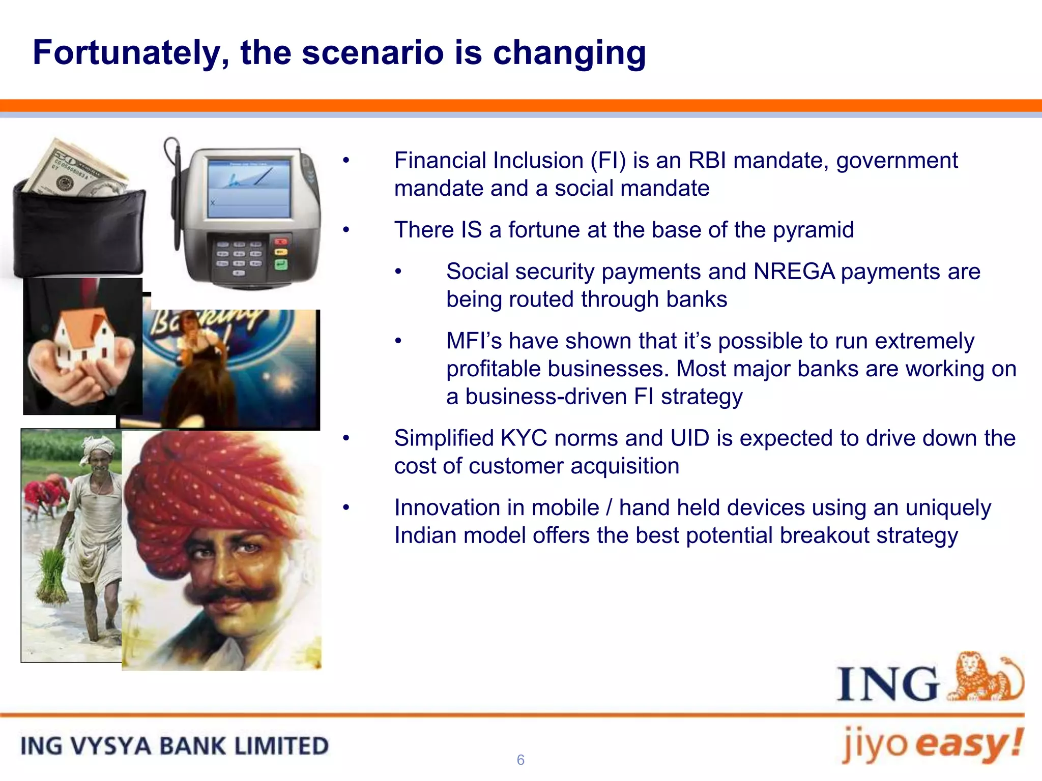 Fortunately, the scenario is changing

                  •   Financial Inclusion (FI) is an RBI mandate, government
                      mandate and a social mandate
                  •   There IS a fortune at the base of the pyramid
                      •    Social security payments and NREGA payments are
                           being routed through banks
                      •    MFI’s have shown that it’s possible to run extremely
                           profitable businesses. Most major banks are working on
                           a business-driven FI strategy
                  •   Simplified KYC norms and UID is expected to drive down the
                      cost of customer acquisition
                  •   Innovation in mobile / hand held devices using an uniquely
                      Indian model offers the best potential breakout strategy




                                 6
 