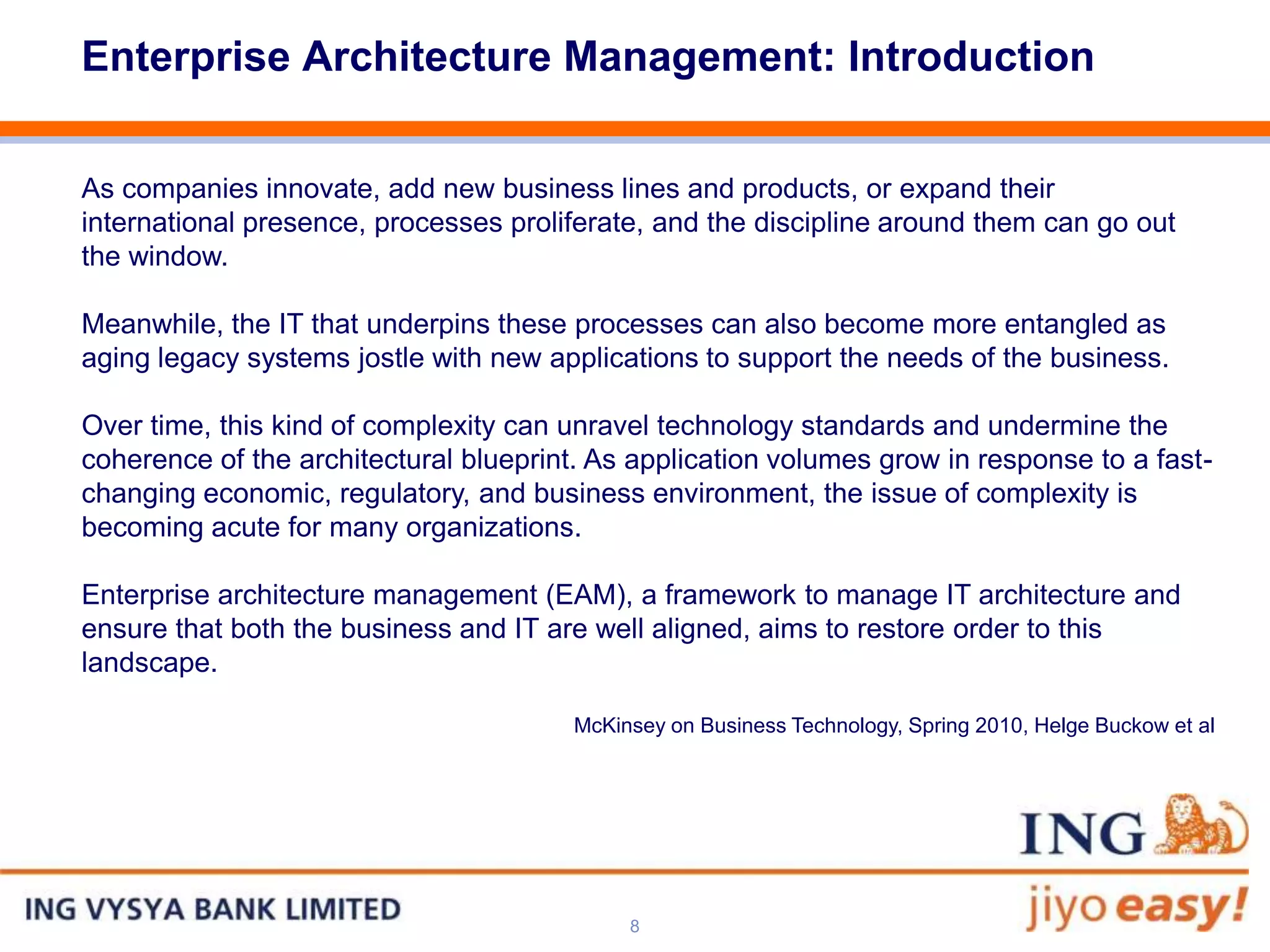Enterprise Architecture Management: Introduction


As companies innovate, add new business lines and products, or expand their
international presence, processes proliferate, and the discipline around them can go out
the window.

Meanwhile, the IT that underpins these processes can also become more entangled as
aging legacy systems jostle with new applications to support the needs of the business.

Over time, this kind of complexity can unravel technology standards and undermine the
coherence of the architectural blueprint. As application volumes grow in response to a fast-
changing economic, regulatory, and business environment, the issue of complexity is
becoming acute for many organizations.

Enterprise architecture management (EAM), a framework to manage IT architecture and
ensure that both the business and IT are well aligned, aims to restore order to this
landscape.

                                        McKinsey on Business Technology, Spring 2010, Helge Buckow et al




                                             8
 