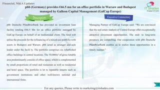 Lorem
ipsum
dolor sit
amet,
consec-
tetuer
Financial, M&A Updates
IT Shades
Engage & Enable
pbb (Germany) provides €66.5 mn for an office portfolio in Warsaw and Budapest
managed by Galleon Capital Management (GalCap Europe)
pbb Deutsche Pfandbriefbank has provided an investment loan
facility totaling €66.5 Mn for an office portfolio managed by
GalCap Europe on behalf of an institutional client. The fund will
utilise the proceeds for the refinancing of a mixed-use portfolio with
assets in Budapest and Warsaw. pbb acted as arranger and sole
lender under the facili ty. The portfolio comprises six refurbished
office buildings in central locations. The 50,000m² of gross lettable
area predominantly consists of office space, which is complemented
by small proportions of retail and restaurant as well as residential
and hotel space. The portfolio is let to reputable tenants such as
government institutions and other well-known national and
international firms.
Executive Commentary
Managing Partner of GalCap Europe said: “We are convinced
that the real estate markets of Central Europe offer exceptionally
attractive investment opportunities. The mid- to long-term
prospects are compelling. Our cooperation with pbb Deutsche
Pfandbriefbank enables us to realize these opportunities in a
timely manner.”
For any queries, Please write to marketing@itshades.com
Description
5
 