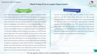 Lorem
ipsum
dolor sit
amet,
consec-
tetuer
Financial, M&A Updates
IT Shades
Engage & Enable
Match Group (USA) to Acquire Hyperconnect
Match Group and Hyperconnect announced they have reached an agreement for Match
Group to acquire Hyperconnect for US$1.725 billion in cash and stock. The transaction is
expected to close in Q2 2021 pending customary regulatory approvals. Hyperconnect is a
leading social discovery and video technology company based in Seoul, South Korea that
operates two flagship apps: Azar and Hakuna Live. Azar is the highest grossing 1-on-1 live
video and audio chat app globally, allowing users to connect seamlessly with others from
around the world, instantly translating voice and text. Since launch in 2014, Azar has tallied
over 540 million cumulative downloads. Hakuna Live is an interactive, social live streaming
app that enables group video and audio broadcasts with various features including virtual
gifting, AR powered avatars, profile enhancements, and communities built around shared
interests. Since launch in 2019, Hakuna Live has been downloaded more than 23 million
times with strong momentum in South Korea and Japan. Hyperconnect's R&D efforts led to
the application and deployment of mobile WebRTC (Real-Time Communication) in 2014.
Scalable, low-cost video technology, award-winning on-device AI, and unique features have
cultivated highly engaged audiences across Hyperconnect's products. On both Azar and
Hakuna Live, users interact and build friendships in safe and dynamic settings.
Executive Commentary
"As more of our lives move online, people are looking for richer and deeper
experiences," said CEO of Match Group. "Hyperconnect's live video and audio
engagement technology is a powerful tool that enables users to connect with new people
and cultures on a global basis. Hyperconnect's engineering team is relentlessly
imaginative and creative. With more than 75% of usage and revenue coming from
markets spread across Asia, their product suite and regional footprint squarely
complements our own. We will leverage our deep bench of expertise to help accelerate
Hyperconnect's already-impressive growth, look to deploy Hyperconnect's technologies
across our existing portfolio, and continue to invest in their growth."
For any queries, Please write to marketing@itshades.com
Description
8
 