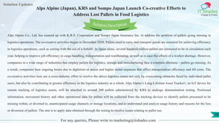 Lorem
ipsum dolor sit
amet, consectetuer
adipiscing elit, sed diam
nonummy
nib
Solution Updates
IT Shades
Engage & Enable
Alps Alpine (Japan), KRS and Sompo Japan Launch Co-creative Efforts to
Address Lost Pallets in Food Logistics
For any queries, Please write to marketing@itshades.com
10
Solution Description
Alps Alpine Co., Ltd. has teamed up with K.R.S. Corporation and Sompo Japan Insurance Inc. to address the problem of pallets going missing in
logistics operations. The co-creative activities began in December 2020. Pallets used to carry and transport goods are essential for achieving efficiency
in logistics operations, such as sorting with the aid of a forklift. In Japan alone, several hundred million pallets are estimated to be in circulation each
year, helping to improve job efficiency in cargo handling, transportation and warehousing, as well as to ease the effects of a worker shortage. However,
companies in a wide range of industries that employ pallets for logistics, storage and manufacturing face a common dilemma – pallets go missing. As
a result, companies bear ongoing losses due to depletion of assets and higher rental expenses that affect transportation efficiency and lift costs. The
co-creative activities here are a cross-industry effort to resolve the above logistics issues not only by overcoming obstacles faced by individual pallet
users, but also by contributing to greater efficiency in the logistics industry as a whole. Alps Alpine’s Long-Lifetime Asset Tracker1, an IoT device for
remote tracking of logistics assets, will be attached to around 200 pallets administered by KRS to undergo demonstration testing. Positional
information, movement history and other operational data for pallets will be collected from the tracking devices to identify pallets presumed to be
missing within, or diverted to, unanticipated usage channels or storage locations, and to understand and analyze usage history and reasons for the loss
or diversion of pallets. The aim is to apply data obtained through the testing to resolve issues relating to pallet use.
 