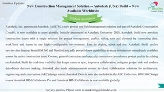 Lorem
ipsum dolor sit
amet, consectetuer
adipiscing elit, sed diam
nonummy
nib
Solution Updates
IT Shades
Engage & Enable
New Construction Management Solution -- Autodesk (USA) Build -- Now
Available Worldwide
For any queries, Please write to marketing@itshades.com
12
Solution Description
Autodesk, Inc. announced Autodesk BuildTM, a new project and field management solution and part of Autodesk Construction
Cloud®, is now available to users globally. Initially announced at Autodesk University 2020, Autodesk Build now provides
construction teams with a single solution for project management, quality, safety, cost and closeout by connecting data,
workflows and teams in one highly-configurable environment. Easy to deploy, adopt and use, Autodesk Build unifies
best-in-class features from BIM 360 and PlanGrid and adds powerful new capabilities to make information immediately available
across the entire construction team. Owners, general contractors and specialty contractors can enhance project quality by relying
on Autodesk Build for real-time visibility that keeps teams in sync, improves collaboration, mitigates project risk and enables
data-driven decision making. Autodesk also made announcements around its cloud collaboration solutions for architecture,
engineering and construction (AEC) design teams: Autodesk Docs is now also included in the AEC Collection, BIM 360 Design
is now Autodesk BIM Collaborate Pro and Autodesk BIM Collaborate is now available globally.
 