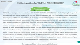 Lorem
ipsum dolor sit
amet, consectetuer
adipiscing elit, sed diam
nonummy
nib
Solution Updates
IT Shades
Engage & Enable
Fujifilm (Japan) launches “FUJIFILM PROJECTOR Z8000”
For any queries, Please write to marketing@itshades.com
15
Solution Description
FUJIFILM Corporation is pleased to announce the launch of the “FUJIFILM PROJECTOR Z8000 (FP-Z8000)” in March, 2021, joining the lineup of the Z
Series of ultra-short throw projectors equipped with the world's first “folded two-axial rotatable lens.” The FP-Z8000 is a high-brightness projector capable
of projecting images in 8000 lumens (lm) of brightness. Its class-leading* compact and lightweight design accommodates installation in a wide variety of
conditions. Images can be projected at various directions without having to move the main unit. Its ability to throw large images from a close-up distance
enables spatial presentation that makes effective use of limited space. Projectors are used in a wide variety of situations including offices and educational
institutions. In recent years, opportunities have expanded to include projectors in digital signage at commercial facilities, product presentation at corporate
showrooms and artwork presentation at art galleries and museums. These have increased the needs for incorporating projectors to make effective use of
limited space for effective advertising and utilize ceilings and floors for spatial presentation. Fujifilm entered into the projector market in 2019 with the
launch of “FUJIFILM PROJECTOR Z5000 (FP-Z5000),” equipped with a “folded two-axial rotatable lens” to project images to various directions without
having to move the main unit. In last July, the company developed the FP-Z8000, which inherits main features of the FP-Z5000 but delivers images in 8000lm
of brightness. Since the announcement on the development of the FP-Z8000, it has won strong praise for its capability to broaden the scope of spatial
presentation due to its minimal constraint for installation and throw clearly visible images even in bright locations.
 