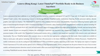 Lorem
ipsum dolor sit
amet, consectetuer
adipiscing elit, sed diam
nonummy
nib
Solution Updates
IT Shades
Engage & Enable
Lenovo (Hong Kong): Latest ThinkPad™ Portfolio Ready to do Business
Anywhere
For any queries, Please write to marketing@itshades.com
18
Solution Description
Lenovo announced the latest additions to its ThinkPad portfolio including completely redesigned X13 and X13 Yoga with 16:10 aspect ratio displays and
updated T and L series. Also announcing, Lenovo is introducing refreshed ThinkPad mobile workstations featuring flexible processor options, discrete
graphics and improved displays. The ThinkPad P14s and P15s strike a balance between power and portability. Focused on enhancing business agility and
peace of mind through the disruptive shift to increased cloud-based environments, select ThinkPad models integrate better connectivity options including 5G
super-fast WWAN2 and Intel® Wi-Fi 6E3. Full HD web cameras4, improved displays with low blue light options and Dolby Vision®; and user-facing Dolby
Audio® Speaker System are designed to enhance the collaborative experience and maximize user engagement. Finally, the new ThinkVision P40w-20
premium display is the world’s first Thunderbolt 4 professional monitor deliver a superior desk-based user experience with extensive ports and enhanced
functionality. The new ThinkPad laptops offer customer choice to select the most appropriate configuration for their needs. Select models are available in
black or storm grey with options including 11th Gen Intel Core vPro processors or the latest AMD Ryzen 5000 Series Mobile Processors. ThinkPad P14s
mobile workstations can also be configured with AMD Radeon™ Pro or NVIDIA® graphics depending on the model. The laptops also improve Computer
Vision Experiences (CVx) with security options such as Match-on-Chip fingerprint reader, which is integrated into the power button for ease of use on some
models, and human presence detection sensor5 on Intel models offers zero-touch log-in through Windows Hello facial recognition. These enhancements add
to existing ThinkShield security features that help protect users.
 