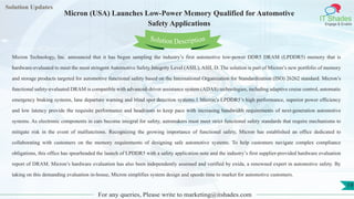Lorem
ipsum dolor sit
amet, consectetuer
adipiscing elit, sed diam
nonummy
nib
Solution Updates
IT Shades
Engage & Enable
Micron (USA) Launches Low-Power Memory Qualified for Automotive
Safety Applications
For any queries, Please write to marketing@itshades.com
19
Solution Description
Micron Technology, Inc. announced that it has begun sampling the industry’s first automotive low-power DDR5 DRAM (LPDDR5) memory that is
hardware-evaluated to meet the most stringent Automotive Safety Integrity Level (ASIL), ASIL D. The solution is part of Micron’s new portfolio of memory
and storage products targeted for automotive functional safety based on the International Organization for Standardization (ISO) 26262 standard. Micron’s
functional safety-evaluated DRAM is compatible with advanced-driver assistance system (ADAS) technologies, including adaptive cruise control, automatic
emergency braking systems, lane departure warning and blind spot detection systems.1 Micron’s LPDDR5’s high performance, superior power efficiency
and low latency provide the requisite performance and headroom to keep pace with increasing bandwidth requirements of next-generation automotive
systems. As electronic components in cars become integral for safety, automakers must meet strict functional safety standards that require mechanisms to
mitigate risk in the event of malfunctions. Recognizing the growing importance of functional safety, Micron has established an office dedicated to
collaborating with customers on the memory requirements of designing safe automotive systems. To help customers navigate complex compliance
obligations, this office has spearheaded the launch of LPDDR5 with a safety application note and the industry’s first supplier-provided hardware evaluation
report of DRAM. Micron’s hardware evaluation has also been independently assessed and verified by exida, a renowned expert in automotive safety. By
taking on this demanding evaluation in-house, Micron simplifies system design and speeds time to market for automotive customers.
 