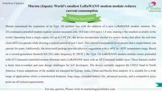 Lorem
ipsum dolor sit
amet, consectetuer
adipiscing elit, sed diam
nonummy
nib
Solution Updates
IT Shades
Engage & Enable
Murata (Japan): World’s smallest LoRaWAN® modem module reduces
current consumption
For any queries, Please write to marketing@itshades.com
20
Solution Description
Murata announced the expansion of its Type 1SJ product line with the addition of a new LoRaWAN® modem solution. The
AT-command controlled modem module version measures only 10.0 mm x 8.0 mm x 1.6 mm, making it the smallest available in the
world. Operating from a single supply rail up to 3.9V DC, the device incorporates several low power modes that allow the real time
clock (RTC) to operate while drawing a typical current of just 1.3µA. This current consumption level assures that a single battery can
operate for years. Additionally, the resin mold package provides physical ruggedness with a -40ºC to +85ºC temperature range. Based
on a second-generation Semtech SX1262 radio frequency IC (RFIC), the Type 1SJ LoRaWAN® modem module comes preloaded
with AT Command controlled modem firmware and a LoRaWAN® stack with an AT Command middle layer. These features enable
a faster time-to-market and ease design challenges for IoT developers. The device currently supports the US915 band in North
America. Future adaptations of the module are intended for Europe, India, China and Pacific Rim markets. It is suitable for a wide
range of applications where a miniaturized footprint, long range, extended battery life, advanced security, and a competitive price
point are all critical requirements.
 