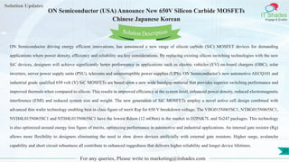 Lorem
ipsum dolor sit
amet, consectetuer
adipiscing elit, sed diam
nonummy
nib
Solution Updates
IT Shades
Engage & Enable
ON Semiconductor (USA) Announce New 650V Silicon Carbide MOSFETs
Chinese Japanese Korean
For any queries, Please write to marketing@itshades.com
21
Solution Description
ON Semiconductor driving energy efficient innovations, has announced a new range of silicon carbide (SiC) MOSFET devices for demanding
applications where power density, efficiency and reliability are key considerations. By replacing existing silicon switching technologies with the new
SiC devices, designers will achieve significantly better performance in applications such as electric vehicles (EV) on-board chargers (OBC), solar
inverters, server power supply units (PSU), telecoms and uninterruptible power supplies (UPS). ON Semiconductor’s new automotive AECQ101 and
industrial grade qualified 650 volt (V) SiC MOSFETs are based upon a new wide bandgap material that provides superior switching performance and
improved thermals when compared to silicon. This results in improved efficiency at the system level, enhanced power density, reduced electromagnetic
interference (EMI) and reduced system size and weight. The new generation of SiC MOSFETs employ a novel active cell design combined with
advanced thin wafer technology enabling best in class figure of merit Rsp for 650 V breakdown voltage. The VBG015N065SC1, NTBG015N065SC1,
NVH4L015N065SC1 and NTH4L015N065SC1 have the lowest Rdson (12 mOhm) in the market in D2PAK7L and To247 packages. This technology
is also optimized around energy loss figure of merits, optimizing performance in automotive and industrial applications. An internal gate resistor (Rg)
allows more flexibility to designers eliminating the need to slow down devices artificially with external gate resistors. Higher surge, avalanche
capability and short circuit robustness all contribute to enhanced ruggedness that delivers higher reliability and longer device lifetimes.
 
