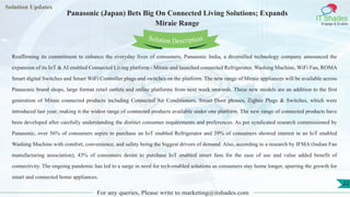 Lorem
ipsum dolor sit
amet, consectetuer
adipiscing elit, sed diam
nonummy
nib
Solution Updates
IT Shades
Engage & Enable
Panasonic (Japan) Bets Big On Connected Living Solutions; Expands
Miraie Range
For any queries, Please write to marketing@itshades.com
22
Solution Description
Reaffirming its commitment to enhance the everyday lives of consumers, Panasonic India, a diversified technology company announced the
expansion of its IoT & AI enabled Connected Living platform - Miraie and launched connected Refrigerator, Washing Machine, WiFi Fan, ROMA
Smart digital Switches and Smart WiFi Controller plugs and switches on the platform. The new range of Miraie appliances will be available across
Panasonic brand shops, large format retail outlets and online platforms from next week onwards. These new models are an addition to the first
generation of Miraie connected products including Connected Air Conditioners, Smart Door phones, Zigbee Plugs & Switches, which were
introduced last year; making it the widest range of connected products available under one platform. The new range of connected products have
been developed after carefully understanding the distinct consumer requirements and preferences. As per syndicated research commissioned by
Panasonic, over 56% of consumers aspire to purchase an IoT enabled Refrigerator and 39% of consumers showed interest in an IoT enabled
Washing Machine with comfort, convenience, and safety being the biggest drivers of demand. Also, according to a research by IFMA (Indian Fan
manufacturing association), 43% of consumers desire to purchase IoT enabled smart fans for the ease of use and value added benefit of
connectivity. The ongoing pandemic has led to a surge in need for tech-enabled solutions as consumers stay home longer, spurring the growth for
smart and connected home appliances.
 