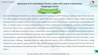 Lorem
ipsum dolor sit
amet, consectetuer
adipiscing elit, sed diam
nonummy
nib
Solution Updates
IT Shades
Engage & Enable
Qualcomm (USA) Redefining Wireless Audio with Launch of Qualcomm
Snapdragon Sound
For any queries, Please write to marketing@itshades.com
23
Solution Description
Qualcomm Technologies International, Ltd. announced Qualcomm® Snapdragon Sound™ technology, an optimized chain of audio innovations
and software designed to provide seamless, immersive audio in, and across, devices including smartphones, wireless earbuds and headsets.
Snapdragon Sound is designed to provide a superior sound experience for consumers while listening to streaming music, communicating on the
phone, or wirelessly gaming. To coincide with this launch, Amazon Music and Qualcomm Technologies also announced a curated Snapdragon
Sound Playlist. There are many ways sound quality can be disrupted between users and devices. How devices connect with each other, breaks in
connectivity, audio dropouts and glitches, latency, and poor audio compression can all contribute to a tiring and distracting listening experience.
By optimizing interactions between Qualcomm technology stacks, Snapdragon Sound is designed to deliver a more robust and seamless wireless
listening experience, supporting high-resolution 24-bit 96kHz audio, ultra-low latency, improved pairing, and crystal-clear voice quality. To solve
end-to-end latency challenges, Snapdragon Sound can support Bluetooth latencies as low as 89 milliseconds (45% lower than a leading
competitor) for more immersive gaming and a better video watching experience. For those who prefer listening directly from the mobile device,
Snapdragon Sound incorporates the Qualcomm Aqstic™ DAC, designed to support formats of up to 384kHz 32-bit PCM and DSD with ultra-low
THD+N.
 