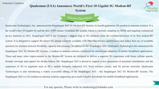 Lorem
ipsum dolor sit
amet, consectetuer
adipiscing elit, sed diam
nonummy
nib
Solution Updates
IT Shades
Engage & Enable
Qualcomm (USA) Announces World’s First 10 Gigabit 5G Modem-RF
System
For any queries, Please write to marketing@itshades.com
24
Solution Description
Qualcomm Technologies, Inc. announced the Snapdragon X65 5G Modem-RF System, its fourth-generation 5G modem-to-antenna solution. It is
the world’s first 10 Gigabit 5G and the first 3GPP release 16 modem-RF system, which is currently sampling to OEMs and targeting commercial
device launches in 2021. Snapdragon X65 is the Company’s biggest leap in 5G solutions since the commercialization of its first modem-RF
system. It is designed to support the fastest 5G speeds currently available with fiber-like wireless performance and makes best use of available
spectrum for ultimate network flexibility, capacity and coverage. In addition to the Snapdragon X65, Qualcomm Technologies also announced the
Snapdragon X62 5G Modem-RF System, a modem-to-antenna solution optimized for mainstream adoption of mobile broadband applications.
These and many other improvements in the Modem-RF System are designed to deliver a superior 5G experience with faster cellular speeds,
broader coverage and support for all-day battery life. Snapdragon X65 is poised to support a new generation of premium smartphones and the
expansion of 5G in segments such as PCs, mobile hotspots, industrial IoT, fixed wireless access, and 5G private networks. Qualcomm
Technologies is also introducing a widely accessible sibling of the Snapdragon X65 – the Snapdragon X62 5G Modem-RF System. The
Snapdragon X62 is a 5G modem-to-antenna solution supporting up to multi-Gigabit downloads for mobile broadband applications.
 