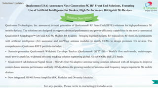 Lorem
ipsum dolor sit
amet, consectetuer
adipiscing elit, sed diam
nonummy
nib
Solution Updates
IT Shades
Engage & Enable
Qualcomm (USA) Announces Next-Generation 5G RF Front End Solutions, Featuring
Use of Artificial Intelligence for Sleeker, High Performance 10 Gigabit 5G Devices
For any queries, Please write to marketing@itshades.com
25
Solution Description
Qualcomm Technologies, Inc. announced its next generation of Qualcomm® RF Front End (RFFE) solutions for high-performance 5G
mobile devices. The solutions are designed to support advanced performance and power-efficiency capabilities in the newly announced
Qualcomm® Snapdragon™ X65 and X62 5G Modem-RF Systems – bringing together modem, RF transceiver, RF front-end components
with artificial intelligence (AI) assistance and mmWave antenna modules to enable OEMs to design premium 5G devices. The
comprehensive Qualcomm RFFE portfolio includes:
• Seventh-generation Qualcomm® Wideband Envelope Tracker (Qualcomm® QET7100) – World’s first multi-mode, multi-output,
multi-power amplifier, wideband envelope tracking solution supporting global 5G sub-6 GHz and LTE bands.
• Qualcomm® AI-Enhanced Signal Boost – World’s first 5G adaptive antenna tuning solution enhanced with AI designed to improve
context-based antenna performance and help OEMs address the growing number of antennas and frequency ranges required in 5G mobile
devices.
• New integrated 5G/4G Power Amplifier (PA) Modules and Diversity Modules.
 