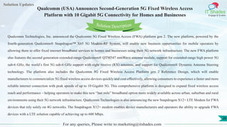 Lorem
ipsum dolor sit
amet, consectetuer
adipiscing elit, sed diam
nonummy
nib
Solution Updates
IT Shades
Engage & Enable
Qualcomm (USA) Announces Second-Generation 5G Fixed Wireless Access
Platform with 10 Gigabit 5G Connectivity for Homes and Businesses
For any queries, Please write to marketing@itshades.com
26
Solution Description
Qualcomm Technologies, Inc. announced the Qualcomm 5G Fixed Wireless Access (FWA) platform gen 2. The new platform, powered by the
fourth-generation Qualcomm® Snapdragon™ X65 5G Modem-RF System, will enable new business opportunities for mobile operators by
allowing them to offer fixed internet broadband services to homes and businesses using their 5G network infrastructure. The new FWA platform
also features the second generation extended-range Qualcomm® QTM547 mmWave antenna module, support for extended-range high power 5G
sub-6 GHz, the world’s first 5G sub-6 GHz support with eight receive (RX) antennas, and support for Qualcomm® Dynamic Antenna Steering
technology. The platform also includes the Qualcomm 5G Fixed Wireless Access Platform gen 2 Reference Design, which will enable
manufacturers to commercialize 5G fixed wireless access devices quickly and cost-effectively, allowing consumers to experience a faster and more
reliable internet connection with peak speeds of up to 10 Gigabit 5G. This comprehensive platform is designed to expand fixed wireless access
reach and performance – helping operators to make this new “last mile” broadband option more widely available across urban, suburban and rural
environments using their 5G network infrastructure. Qualcomm Technologies is also announcing the new Snapdragon X12+ LTE Modem for FWA
devices that rely solely on 4G networks. The Snapdragon X12+ modem enables device manufacturers and operators the ability to upgrade FWA
devices with a LTE solution capable of achieving up to 600 Mbps.
 