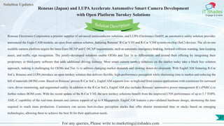 Lorem
ipsum dolor sit
amet, consectetuer
adipiscing elit, sed diam
nonummy
nib
Solution Updates
IT Shades
Engage & Enable
Renesas (Japan) and LUPAAccelerate Automotive Smart Camera Development
with Open Platform Turnkey Solutions
For any queries, Please write to marketing@itshades.com
27
Solution Description
Renesas Electronics Corporation a premier supplier of advanced semiconductor solutions, and LUPA-Electronics GmbH, an automotive safety solution provider,
announced the Eagle CAM module, an open front camera solution, featuring Renesas’ R-Car V3H and R-Car V3M system-on-chip (SoC) devices. The all-in-one
scalable camera platform targets the latest Euro NCAP and C-NCAP requirements, such as automatic emergency braking, forward collision warning, lane keeping
assist, and traffic sign recognition. The jointly-developed solutions enable OEMs and Tier 1s to differentiate and extend their offering by integrating their
proprietary or third-party software that adds additional driving features. Most smart camera turnkey solutions on the market today take a black box solution
approach, making it challenging for OEMs and Tier 1s to address changing market demands and slowing down development. With EagleCAM featuring R-Car
SoCs, Renesas and LUPA introduce an open turnkey solution that delivers flexible, high-performance perception while shortening time to market and reducing the
bill of materials (BOM) costs. Based on Renesas’proven R-Car SoCs, EagleCAM supports low- to high-end front camera applications with extensions for surround
view, driver monitoring, and augmented reality. In addition to the R-Car SoCs, EagleCAM also includes Renesas’ automotive power management ICs (PMICs) to
further reduce BOM costs. With the recent update of the R-Car V3H, the new turnkey solutions benefit from the improved CNN performance of up to 3.7 TOPS,
ASIL-C capability of the real-time domain and camera support of up to 8 Megapixels. EagleCAM features a pre-validated hardware design, shortening the time
required to reach mass production. Customers can access best-in-class perception stacks that offer shorter turnaround time or stacks based on emerging
technologies, allowing them to achieve the best fit for their application needs.
 