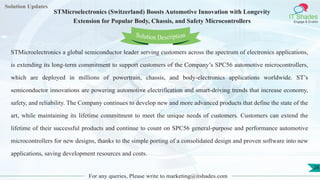 Lorem
ipsum dolor sit
amet, consectetuer
adipiscing elit, sed diam
nonummy
nib
Solution Updates
IT Shades
Engage & Enable
STMicroelectronics (Switzerland) Boosts Automotive Innovation with Longevity
Extension for Popular Body, Chassis, and Safety Microcontrollers
For any queries, Please write to marketing@itshades.com
28
Solution Description
STMicroelectronics a global semiconductor leader serving customers across the spectrum of electronics applications,
is extending its long-term commitment to support customers of the Company’s SPC56 automotive microcontrollers,
which are deployed in millions of powertrain, chassis, and body-electronics applications worldwide. ST’s
semiconductor innovations are powering automotive electrification and smart-driving trends that increase economy,
safety, and reliability. The Company continues to develop new and more advanced products that define the state of the
art, while maintaining its lifetime commitment to meet the unique needs of customers. Customers can extend the
lifetime of their successful products and continue to count on SPC56 general-purpose and performance automotive
microcontrollers for new designs, thanks to the simple porting of a consolidated design and proven software into new
applications, saving development resources and costs.
 