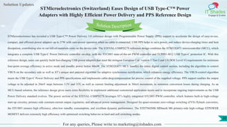 Lorem
ipsum dolor sit
amet, consectetuer
adipiscing elit, sed diam
nonummy
nib
Solution Updates
IT Shades
Engage & Enable
STMicroelectronics (Switzerland) Eases Design of USB Type-C™ Power
Adapters with Highly Efficient Power Delivery and PPS Reference Design
For any queries, Please write to marketing@itshades.com
35
Solution Description
STMicroelectronics has revealed a USB Type-C™ Power Delivery 3.0 reference design with Programmable Power Supply (PPS) support to accelerate the design of easy-to-use,
compact, and efficient power adapters up to 27W with zero-power operation when no cable is connected. USB PPS helps to save power, and reduce device-charging times and heat
dissipation, contributing also to cut bill-of-materials costs on the device side. The STEVAL-USBPD27S reference design combines the STM32G071 microcontroller (MCU), which
integrates a complete USB Type-C Power Delivery controller on-chip, with the STCH03 state-of-the-art PWM controller and TCPP01-M12 USB Type-C protection IC. With this
reference design, users can quickly build fast-charging USB power adapters that meet the stringent European CoC version 5 Tier-2 and US DOE Level VI requirements for minimum
four-point average efficiency in active mode and standby power below 40mW. The STM32G071 MCU handles the entire digital control section, including the algorithm to control
VBUS on the secondary side as well as ST’s unique and patented algorithm for adaptive synchronous rectification, which enhances energy efficiency. The VBUS-control algorithm
meets the USB Type-C Power Delivery and PPS specifications and implements cable-drop compensation for precise control of the supplied voltage. PPS support enables the output
voltage to be adjusted in 20mV steps between 3.3V and 11V, as well as current limiting adjustment in 50mA increments, to minimize conversion losses during charging. As an
MCU-based solution, the reference design gives users extra flexibility to implement additional customized application layers and to incorporate ongoing improvements as the USB
Power Delivery standard evolves. The power section of the STEVAL-USBPD27S leverages ST’s highly integrated STCH03 PWM controller, which features built-in high-voltage
start-up circuitry, primary-side constant-current output regulation, and advanced power management. Designed for quasi-resonant zero-voltage switching (ZVS) flyback converters,
the STCH03 ensures high efficiency, ultra-low standby consumption, and excellent dynamic performance. The STD7N65M6 MDmesh M6 primary-side high-voltage STPOWER
MOSFET delivers extremely high efficiency with optimized switching behavior in hard and soft switching modes.
 