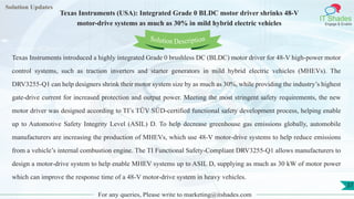 Lorem
ipsum dolor sit
amet, consectetuer
adipiscing elit, sed diam
nonummy
nib
Solution Updates
IT Shades
Engage & Enable
Texas Instruments (USA): Integrated Grade 0 BLDC motor driver shrinks 48-V
motor-drive systems as much as 30% in mild hybrid electric vehicles
For any queries, Please write to marketing@itshades.com
37
Solution Description
Texas Instruments introduced a highly integrated Grade 0 brushless DC (BLDC) motor driver for 48-V high-power motor
control systems, such as traction inverters and starter generators in mild hybrid electric vehicles (MHEVs). The
DRV3255-Q1 can help designers shrink their motor system size by as much as 30%, while providing the industry’s highest
gate-drive current for increased protection and output power. Meeting the most stringent safety requirements, the new
motor driver was designed according to TI’s TÜV SÜD-certified functional safety development process, helping enable
up to Automotive Safety Integrity Level (ASIL) D. To help decrease greenhouse gas emissions globally, automobile
manufacturers are increasing the production of MHEVs, which use 48-V motor-drive systems to help reduce emissions
from a vehicle’s internal combustion engine. The TI Functional Safety-Compliant DRV3255-Q1 allows manufacturers to
design a motor-drive system to help enable MHEV systems up to ASIL D, supplying as much as 30 kW of motor power
which can improve the response time of a 48-V motor-drive system in heavy vehicles.
 