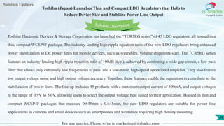 Lorem
ipsum dolor sit
amet, consectetuer
adipiscing elit, sed diam
nonummy
nib
Solution Updates
IT Shades
Engage & Enable
Toshiba (Japan) Launches Thin and Compact LDO Regulators that Help to
Reduce Device Size and Stabilize Power Line Output
For any queries, Please write to marketing@itshades.com
38
Solution Description
Toshiba Electronic Devices & Storage Corporation has launched the “TCR5RG series” of 45 LDO regulators, all housed in a
thin, compact WCSP4F package. The industry-leading high ripple rejection ratio of the new LDO regulators bring enhanced
power stabilization to DC power lines for mobile devices, such as wearables. Volume shipments start. The TCR5RG series
features an industry-leading high ripple rejection ratio of 100dB (typ.), achieved by combining a wide-gap circuit, a low-pass
filter that allows only extremely low frequencies to pass, and a low-noise, high-speed operational amplifier. They also feature
low output voltage noise and high output voltage accuracy. Together, these features enable the regulators to contribute to the
stabilization of power lines. The line-up includes 45 products with a maximum output current of 500mA, and output voltages
in the range of 0.9V to 5.0V, allowing users to select the output voltage best suited to their application. Housed in thin and
compact WCSP4F packages that measure 0.645mm x 0.645mm, the new LDO regulators are suitable for power line
applications in cameras and small devices such as smartphones and wearables requiring high density mounting.
 