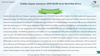 Lorem
ipsum dolor sit
amet, consectetuer
adipiscing elit, sed diam
nonummy
nib
Solution Updates
IT Shades
Engage & Enable
Toshiba (Japan) Announces 18TB MG09 Series Hard Disk Drives
For any queries, Please write to marketing@itshades.com
39
Solution Description
Toshiba Electronic Devices & Storage Corporation announces the 18TB MG09 Series HDD, Toshiba’s first HDD models with energy-assisted
magnetic recording. The MG09 Series features Toshiba’s third-generation, 9-disk Helium-sealed design and Toshiba’s innovative Flux Control –
Microwave Assisted Magnetic Recording (FC-MAMR) technology, to advance Conventional Magnetic Recording (CMR) density to 2TB per disk,
achieving a total capacity of 18TB. Sample shipments of 18TB MG09 Series HDD to customers are expected to start sequentially at the end of
March 2021. With 12.5% more capacity than prior 16TB models, 18TB MG09 CMR drives are compatible with the widest range of applications
and operating systems. The MG09 are adapted to mixed random and sequential read and write workloads in both cloud-scale and traditional data
center use cases. The MG09 features 7,200rpm performance, a 550TB per year workload rating, and a choice of SATA and SAS interfaces—all in
a power-efficient Helium-sealed industry-standard, 3.5-inch form factor. The MG09 Series further illustrates Toshiba’s commitment to advancing
HDD design to meet the evolving needs for storage devices in cloud-scale servers and Object and File storage infrastructure. With its improved
power efficiency and 18TB capacity, the MG09 Series helps cloud-scale infrastructure advance storage density to reduce capex and improve TCO.
As data growth continues at an explosive pace, advanced 18TB MG09 with FC-MAMR technology will help cloud-scale service providers and
storage solution designers achieve higher storage densities for cloud, hybrid-cloud and on-premises rack-scale storage.
 