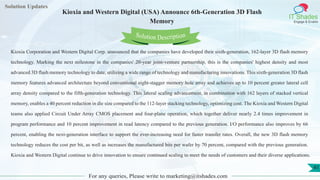 Lorem
ipsum dolor sit
amet, consectetuer
adipiscing elit, sed diam
nonummy
nib
Solution Updates
IT Shades
Engage & Enable
Kioxia and Western Digital (USA) Announce 6th-Generation 3D Flash
Memory
For any queries, Please write to marketing@itshades.com
41
Solution Description
Kioxia Corporation and Western Digital Corp. announced that the companies have developed their sixth-generation, 162-layer 3D flash memory
technology. Marking the next milestone in the companies' 20-year joint-venture partnership, this is the companies' highest density and most
advanced 3D flash memory technology to date, utilizing a wide range of technology and manufacturing innovations. This sixth-generation 3D flash
memory features advanced architecture beyond conventional eight-stagger memory hole array and achieves up to 10 percent greater lateral cell
array density compared to the fifth-generation technology. This lateral scaling advancement, in combination with 162 layers of stacked vertical
memory, enables a 40 percent reduction in die size compared to the 112-layer stacking technology, optimizing cost. The Kioxia and Western Digital
teams also applied Circuit Under Array CMOS placement and four-plane operation, which together deliver nearly 2.4 times improvement in
program performance and 10 percent improvement in read latency compared to the previous generation. I/O performance also improves by 66
percent, enabling the next-generation interface to support the ever-increasing need for faster transfer rates. Overall, the new 3D flash memory
technology reduces the cost per bit, as well as increases the manufactured bits per wafer by 70 percent, compared with the previous generation.
Kioxia and Western Digital continue to drive innovation to ensure continued scaling to meet the needs of customers and their diverse applications.
 