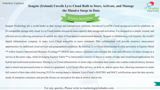 Lorem
ipsum dolor sit
amet, consectetuer
adipiscing elit, sed diam
nonummy
nib
Solution Updates
IT Shades
Engage & Enable
Seagate (Ireland) Unveils Lyve Cloud Built to Store, Activate, and Manage
the Massive Surge in Data
For any queries, Please write to marketing@itshades.com
42
Solution Description
Seagate Technology plc a world leader in data storage and management solutions, introduced LyveTM Cloud storage-as-a-service platform, an
S3-compatible storage-only cloud. Lyve Cloud enables always-on mass capacity data storage and activation. It is designed as a simple, trusted, and
efficient service allowing enterprises to unlock the value of their massive unstructured datasets. Seagate is collaborating with Equinix, the world’s
digital infrastructure company, to make Lyve Cloud accessible to more customers. This collaboration will provide extensive interconnect
opportunities for additional cloud services and geographical expansion. By locating Lyve Cloud infrastructure in close proximity to Equinix Metal
™ within Equinix International Business Exchange™ (IBX®) data centers, customers can consume the scale and efficiency of object storage as a
service at the metro edge, while leveraging Equinix Fabric™ to interconnect sources of data to a variety of edge and cloud-based applications for
hybrid and multicloud architectures. Placing Lyve Cloud infrastructure in metro edge colocation data centers also enables reduced latency because
data is stored and processed closer to where it is generated. Lyve Cloud offers privacy, no lock-in, and no egress fees, allowing customers to retain
full control of their data while lowering TCO for storing massive datasets. Lyve Cloud’s ISO27001 and SOC2 certifications meet the data security
needs of enterprise customers and provide always-on encryption for data in motion and at rest.
 