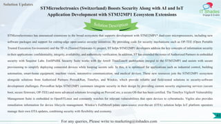 Lorem
ipsum dolor sit
amet, consectetuer
adipiscing elit, sed diam
nonummy
nib
Solution Updates
IT Shades
Engage & Enable
STMicroelectronics (Switzerland) Boosts Security Along with AI and IoT
Application Development with STM32MP1 Ecosystem Extensions
For any queries, Please write to marketing@itshades.com
43
Solution Description
STMicroelectronics has announced extensions to the broad ecosystem that supports development with STM32MP1* dual-core microprocessors, including new
software packages and support for cutting-edge open-source security initiatives. By providing code for security mechanisms such as OP-TEE (Open Portable
Trusted Execution Environment) and the TF-A (Trusted Firmware-A) project, ST helps STM32MP1 developers address the key concepts of information security
in their applications: confidentiality, integrity, availability, and authenticity verification. In addition, ST has extended the roster of Authorized Partners in embedded
security with Sequitur Labs. EmSPARK Security Suite works with the Arm® TrustZone® architecture integral to the STM32MP1 and assists with secure
provisioning to simplify deploying connected devices while keeping secrets safe. In this, it is optimized for applications such as industrial control, building
automation, smart-home equipment, machine vision, automotive communication, and medical devices. These new resources join the STM32MP1 ecosystem
alongside solutions from Authorized Partners Prove&Run, TimeSys, and Witekio, which provide reliable and field-tested solutions to security-software
development challenges. ProvenRun helps STM32MP1 customers integrate security in their design by providing custom security engineering services (secure
boot, secure firmware, OP-TEE) and more advanced solutions leveraging on ProvenCore, a secure OS that has been certified. The TimeSys Vigiles® Vulnerability
Management Suite is embedded in OpenSTLinux and constantly watches for relevant vulnerabilities that open devices to cyberattacks. Vigiles also provides
remediation information for device lifecycle management. Witekio’s FullMetalUpdate open-source over-the-air (OTA) solution helps IoT platform operators
manage their own OTA updates, combining security with flexibility and economy.
 