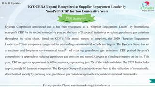R & R Updates
IT Shades
Engage & Enable
KYOCERA (Japan) Recognized as Supplier Engagement Leader by
Non-Profit CDP for Two Consecutive Years
For any queries, Please write to marketing@itshades.com
45
Kyocera Corporation announced that it has been recognized as a “Supplier Engagement Leader” by international
non-profit CDP for the second consecutive year, on the basis of Kyocera’s initiatives to reduce greenhouse gas emissions
throughout its value chain. Based on CDP’s fifth annual survey of suppliers, the 2020 “Supplier Engagement
Leaderboard” lists companies recognized for outstanding environmental records and targets. The Kyocera Group has set
a medium- and long-term environmental target*1 of reducing greenhouse gas emissions. CDP praised Kyocera’s
comprehensive approach to reducing greenhouse gas emission and named Kyocera as a leading company on the list. This
year, CDP recognized approximately 400 companies, representing just 7% of the total candidates. The 2020 list includes
approximately 80 Japanese companies. The Kyocera Group will continue to contribute to the realization of a sustainable,
decarbonized society by pursuing new greenhouse gas reduction approaches beyond conventional frameworks.
R&R Description
 