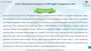 R & R Updates
IT Shades
Engage & Enable
Lenovo (Hong Kong) Recognized as CDP Supplier Engagement Leader
For any queries, Please write to marketing@itshades.com
46
Lenovo has been recognized by CDP (formerly known as Carbon Disclosure Project) as a Supplier Engagement Leader,
acknowledging its efforts to measure and limit greenhouse gas emissions throughout its supply chain. Lenovo’s recognition
as a Supplier Engagement Leader puts it in the top 7% of companies who disclosed their information in the full CDP climate
questionnaire. The recognition was awarded for Lenovo’s 2020 performance in key areas like governance, targets for
emissions reduction, and accounting of Scope 3 emissions (as measured by supplier evaluations). Scope 3 greenhouse gas
emissions relate to emissions created through out a company’s value chain, and as referenced by CDP’s Sonya Bhonsle, are
greater than scope 1 and 2 direct greenhouse gas emissions and more difficult to measure. In 2020, Lenovo announced its next
generation of emission reduction targets. The new targets represent ambitious goals to reduce scope 1, 2, and 3 greenhouse
gas emissions by 2030. The goals are aligned to and approved by the Science Based Targets initiative, ensuring that they are
contributing to a wider body of collaborative efforts to understand and limit climate change.
R&R Description
 