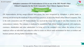 R & R Updates
IT Shades
Engage & Enable
Ethisphere announces ON Semiconductor (USA) as one of the 2021 World’s Most
Ethical Companies for the Sixth Consecutive Time Chinese Japanese Korean
For any queries, Please write to marketing@itshades.com
48
ON Semiconductor driving energy-efficient innovations, has been recognized by Ethisphere, a global leader in
defining and advancing the standards of ethical business practices, as one of the World’s Most Ethical Companies. This
is the sixth consecutive year ON Semiconductor has received the honor and is one of only three honorees in the
semiconductor industry. The company is dedicated to maintaining high ethical business standards with employees,
customers, shareholders and other stakeholders. In living up to the company’s core values, the actions of every
employee reflect an individual and collective effort to create an ethical work environment for their co-workers and
business partners, driving further shareholder value.
R&R Description
 