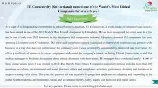 R & R Updates
IT Shades
Engage & Enable
TE Connectivity (Switzerland) named one of the World's Most Ethical
Companies for seventh year
For any queries, Please write to marketing@itshades.com
49
As a sign of its longstanding commitment to ethical business practices, TE Connectivity, a world leader in connectors and sensors,
has been named as one of the 2021 World's Most Ethical Companies by Ethisphere. TE has been recognized for seven years in a row
and is one of only two 2021 honorees in the electronics and components industry. Ethisphere honored 135 companies this year,
spanning 22 countries and 47 industries. TE's ethics and compliance culture is designed to empower its employees and partners to do
business in a way that does not compromise the company's core values of integrity, accountability, teamwork and innovation. TE
offers a multitude of resources to ensure employees understand the company's values, including Ethical Connections, a tool that
enables managers to facilitate discussions about ethical dilemmas with their teams. TE managers have conducted nearly 18,000 of
these conversations since it was created in 2013. The World's Most Ethical Companies assessment process includes more than 200
questions on culture, environmental and social practices, ethics and compliance activities, governance, diversity and initiatives to
support a strong value chain. This year, the question set was expanded to gauge how applicants are adapting and responding to the
global health pandemic, environmental, social, and governance factors, safety, equity, and inclusion and social justice.
R&R Description
 