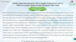 R & R Updates
IT Shades
Engage & Enable
Toshiba (Japan) Recognized by CDP as Supplier Engagement Leader in
Efforts to Counter Climate Change throughout Value Chain
For any queries, Please write to marketing@itshades.com
50
Toshiba Corporation has been recognized as a “Supplier Engagement Leader” in the Supplier Engagement Rating (SER) conducted by CDP,
an international non-profit organization. The selection is based on Toshiba Group’s efforts to reduce greenhouse gas emissions throughout its
value chain. SER measures how effectively companies are engaging with their suppliers on climate change. CDP assesses companies and their
SER on the basis of responses to an annual climate-change related questionnaire that covers governance, targets, Scope 3 emissions, and value
chain engagement. In FY2020, CDP assessed over 5,500 companies worldwide, and 396 companies, including Toshiba, were selected for the
prestigious Supplier Engagement Rating Leaderboard. Toshiba Group’s management, motivated by the Group’s basic commitment,
“Committed to People, Committed to the Future,” positions the environment as a top priority, and promotes initiatives toward realizing a
sustainable society. Toshiba Group’s “Environmental Future Vision 2050,” announced in November 2020, clearly positions "Response to
Climate Change" as an important pillar for action. Toward contributing to net zero greenhouse gas (GHG) emissions in society by 2050,
Toshiba Group aims to cut emissions throughout its value chain by 50% in FY2030, against FY2019. Toshiba Group’s GHG reduction targets
for FY2030 have been approved as “science-based” by the Science Based Targets initiative.
R&R Description
 