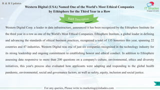 R & R Updates
IT Shades
Engage & Enable
Western Digital (USA) Named One of the World's Most Ethical Companies
by Ethisphere for the Third Year in a Row
For any queries, Please write to marketing@itshades.com
51
Western Digital Corp. a leader in data infrastructure, announced it has been recognized by the Ethisphere Institute for
the third year in a row as one of the World's Most Ethical Companies. Ethisphere Institute, a global leader in defining
and advancing the standards of ethical business practices, recognized a total of 135 honorees this year, spanning 22
countries and 47 industries. Western Digital was one of just six companies recognized in the technology industry for
its strong leadership and ongoing commitment to establishing honest and ethical conduct. In addition to Ethisphere
assessing data responsive to more than 200 questions on a company's culture, environmental, ethics and diversity
initiatives, this year's process also evaluated how applicants were adapting and responding to the global health
pandemic, environmental, social and governance factors, as well as safety, equity, inclusion and social justice.
R&R Description
 