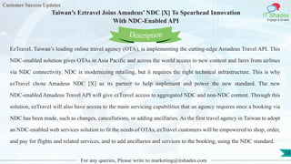 Customer Success Updates
IT Shades
Engage & Enable
Taiwan’s Eztravel Joins Amadeus’ NDC [X] To Spearhead Innovation
With NDC-Enabled API
For any queries, Please write to marketing@itshades.com
53
EzTravel, Taiwan’s leading online travel agency (OTA), is implementing the cutting-edge Amadeus Travel API. This
NDC-enabled solution gives OTAs in Asia Pacific and across the world access to new content and fares from airlines
via NDC connectivity. NDC is modernizing retailing, but it requires the right technical infrastructure. This is why
ezTravel chose Amadeus NDC [X] as its partner to help implement and power the new standard. The new
NDC-enabled Amadeus Travel API will give ezTravel access to aggregated NDC and non-NDC content. Through this
solution, ezTravel will also have access to the main servicing capabilities that an agency requires once a booking via
NDC has been made, such as changes, cancellations, or adding ancillaries. As the first travel agency in Taiwan to adopt
an NDC-enabled web services solution to fit the needs of OTAs, ezTravel customers will be empowered to shop, order,
and pay for flights and related services, and to add ancillaries and services to the booking, using the NDC standard.
Description
 