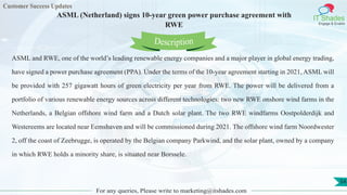 Customer Success Updates
IT Shades
Engage & Enable
ASML (Netherland) signs 10-year green power purchase agreement with
RWE
For any queries, Please write to marketing@itshades.com
54
ASML and RWE, one of the world’s leading renewable energy companies and a major player in global energy trading,
have signed a power purchase agreement (PPA). Under the terms of the 10-year agreement starting in 2021, ASML will
be provided with 257 gigawatt hours of green electricity per year from RWE. The power will be delivered from a
portfolio of various renewable energy sources across different technologies: two new RWE onshore wind farms in the
Netherlands, a Belgian offshore wind farm and a Dutch solar plant. The two RWE windfarms Oostpolderdijk and
Westereems are located near Eemshaven and will be commissioned during 2021. The offshore wind farm Noordwester
2, off the coast of Zeebrugge, is operated by the Belgian company Parkwind, and the solar plant, owned by a company
in which RWE holds a minority share, is situated near Borssele.
Description
 