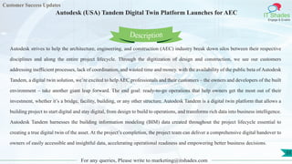 Customer Success Updates
IT Shades
Engage & Enable
Autodesk (USA) Tandem Digital Twin Platform Launches for AEC
For any queries, Please write to marketing@itshades.com
55
Autodesk strives to help the architecture, engineering, and construction (AEC) industry break down silos between their respective
disciplines and along the entire project lifecycle. Through the digitization of design and construction, we see our customers
addressing inefficient processes, lack of coordination, and wasted time and money. with the availability of the public beta of Autodesk
Tandem, a digital twin solution, we’re excited to help AEC professionals and their customers – the owners and developers of the built
environment – take another giant leap forward. The end goal: ready-to-go operations that help owners get the most out of their
investment, whether it’s a bridge, facility, building, or any other structure. Autodesk Tandem is a digital twin platform that allows a
building project to start digital and stay digital, from design to build to operations, and transforms rich data into business intelligence.
Autodesk Tandem harnesses the building information modeling (BIM) data created throughout the project lifecycle essential to
creating a true digital twin of the asset. At the project’s completion, the project team can deliver a comprehensive digital handover to
owners of easily accessible and insightful data, accelerating operational readiness and empowering better business decisions.
Description
 
