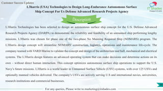 Customer Success Updates
IT Shades
Engage & Enable
L3harris (USA) Technologies to Design Long-Endurance Autonomous Surface
Ship Concept For Us Defense Advanced Research Projects Agency
For any queries, Please write to marketing@itshades.com
56
L3Harris Technologies has been selected to design an autonomous surface ship concept for the U.S. Defense Advanced
Research Projects Agency (DARPA) to demonstrate the reliability and feasibility of an unmanned ship performing lengthy
missions. L3Harris was chosen for phase one of the two-phase No Manning Required Ship (NOMARS) program. The
L3Harris design concept will streamline NOMARS’ construction, logistics, operations and maintenance life-cycle. The
company teamed with VARD Marine to validate the concept and design of the architecture and hull, mechanical and electrical
systems. The L3Harris design features an advanced operating system that can make decisions and determine actions on its
own – without direct human interaction. This concept optimizes autonomous surface ship operations to support the U.S.
Navy’s future missions. L3Harris is a world leader in Unmanned Surface Vehicle (USV) systems, with over 125 USVs and
optionally manned vehicles delivered. The company’s USVs are actively serving U.S and international navies, universities,
research institutions and commercial businesses.
Description
 