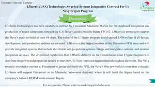 Customer Success Updates
IT Shades
Engage & Enable
L3harris (USA) Technologies Awarded Systems Integration Contract For Us
Navy Frigate Program
For any queries, Please write to marketing@itshades.com
59
L3Harris Technologies has been awarded a contract by Fincantieri Marinette Marine for the shipboard integration and
production of major subsystems onboard the U.S. Navy’s guided-missile frigate FFG 62. L3Harris is prepared to support
the Navy’s plans to build at least 10 ships. The value of the L3Harris program could exceed $300 million if all design,
development, and production options are awarded. L3Harris is the largest member of the Fincantieri FFG team and will
provide integrated systems that include the electric and propulsion systems, bridge and navigation systems, and aviation
integration services. The diversified capabilities that L3Harris delivers on the Constellation-class Frigate program will
distribute the power and propulsion needed to meet the U.S. Navy’s mission requirements throughout the world. The Navy
recently awarded a contract to Fincantieri to design and build the FFG, the Navy’s first new build in more than a decade.
L3Harris will support Fincantieri at its Marinette, Wisconsin shipyard, where it will build the frigate based on the
company’s Italian FREMM multi-mission frigate.
Description
 