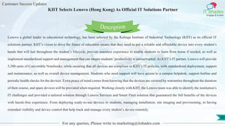 Customer Success Updates
IT Shades
Engage & Enable
KIIT Selects Lenovo (Hong Kong) As Official IT Solutions Partner
For any queries, Please write to marketing@itshades.com
60
Lenovo a global leader in educational technology, has been selected by the Kalinga Institute of Industrial Technology (KIIT) as its official IT
solutions partner. KIIT’s vision to drive the future of education means that they need to put a reliable and affordable device into every student’s
hands that will last throughout the student’s lifecycle, provide seamless experience to enable students to learn from home if needed, as well as
implement standardised support and management that can ensure students’productivity is uninterrupted. As KIIT’s IT partner, Lenovo will provide
5,500 units of Convertible Notebooks, while ensuring that all devices are compliant to KIIT’s IT policies, with standardised deployment, support
and maintenance, as well as overall device management. Students who need support will have access to a campus helpdesk, support hotline and
periodic health checks for the devices. Extra peace of mind comes from knowing that the devices are covered by warranties throughout the duration
of their course, and spare devices will be provided when required. Working closely with KIIT, the Lenovo team was able to identify the institution’s
IT challenges and provided a tailored solution through Lenovo Services and Smart Fleet solution that guaranteed the full benefits of the devices
with hassle-free experience. From deploying ready-to-use devices to students, managing installation, site imaging and provisioning, to having
extended visibility and device control that help track and manage every student’s device remotely.
Description
 
