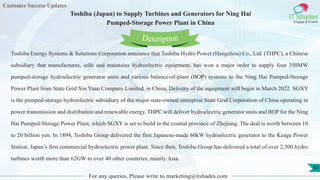 Customer Success Updates
IT Shades
Engage & Enable
Toshiba (Japan) to Supply Turbines and Generators for Ning Hai
Pumped-Storage Power Plant in China
For any queries, Please write to marketing@itshades.com
61
Toshiba Energy Systems & Solutions Corporation announce that Toshiba Hydro Power (Hangzhou) Co., Ltd. (THPC), a Chinese
subsidiary that manufactures, sells and maintains hydroelectric equipment, has won a major order to supply four 350MW
pumped-storage hydroelectric generator units and various balance-of-plant (BOP) systems to the Ning Hai Pumped-Storage
Power Plant from State Grid Xin Yuan Company Limited. in China. Delivery of the equipment will begin in March 2022. SGXY
is the pumped-storage hydroelectric subsidiary of the major state-owned enterprise State Grid Corporation of China operating in
power transmission and distribution and renewable energy. THPC will deliver hydroelectric generator units and BOP for the Ning
Hai Pumped-Storage Power Plant, which SGXY is set to build in the coastal province of Zhejiang. The deal is worth between 10
to 20 billion yen. In 1894, Toshiba Group delivered the first Japanese-made 60kW hydroelectric generator to the Keage Power
Station, Japan’s first commercial hydroelectric power plant. Since then, Toshiba Group has delivered a total of over 2,300 hydro
turbines worth more than 62GW to over 40 other countries, mainly Asia.
Description
 