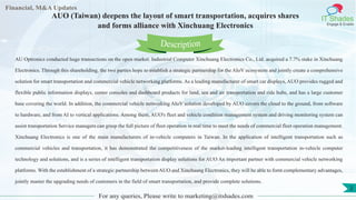 Lore Lorem
ipsum
dolor sit
amet,
consec-
tetuer
Financial, M&A Updates
IT Shades
Engage & Enable
AUO (Taiwan) deepens the layout of smart transportation, acquires shares
and forms alliance with Xinchuang Electronics
AU Optronics conducted huge transactions on the open market. Industrial Computer Xinchuang Electronics Co., Ltd. acquired a 7.7% stake in Xinchuang
Electronics. Through this shareholding, the two parties hope to establish a strategic partnership for the AIoV ecosystem and jointly create a comprehensive
solution for smart transportation and commercial vehicle networking platforms. As a leading manufacturer of smart car displays, AUO provides rugged and
flexible public information displays, center consoles and dashboard products for land, sea and air transportation and ride hubs, and has a large customer
base covering the world. In addition, the commercial vehicle networking AIoV solution developed by AUO covers the cloud to the ground, from software
to hardware, and from AI to vertical applications. Among them, AUO's fleet and vehicle condition management system and driving monitoring system can
assist transportation Service managers can grasp the full picture of fleet operation in real time to meet the needs of commercial fleet operation management.
Xinchuang Electronics is one of the main manufacturers of in-vehicle computers in Taiwan. In the application of intelligent transportation such as
commercial vehicles and transportation, it has demonstrated the competitiveness of the market-leading intelligent transportation in-vehicle computer
technology and solutions, and is a series of intelligent transportation display solutions for AUO An important partner with commercial vehicle networking
platforms. With the establishment of a strategic partnership between AUO and Xinchuang Electronics, they will be able to form complementary advantages,
jointly master the upgrading needs of customers in the field of smart transportation, and provide complete solutions.
For any queries, Please write to marketing@itshades.com
Description
2
 